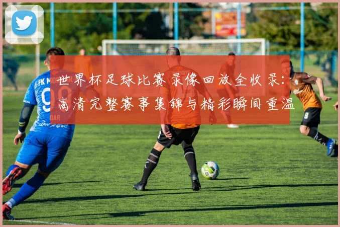 世界杯足球比赛录像回放全收录：高清完整赛事集锦与精彩瞬间重温