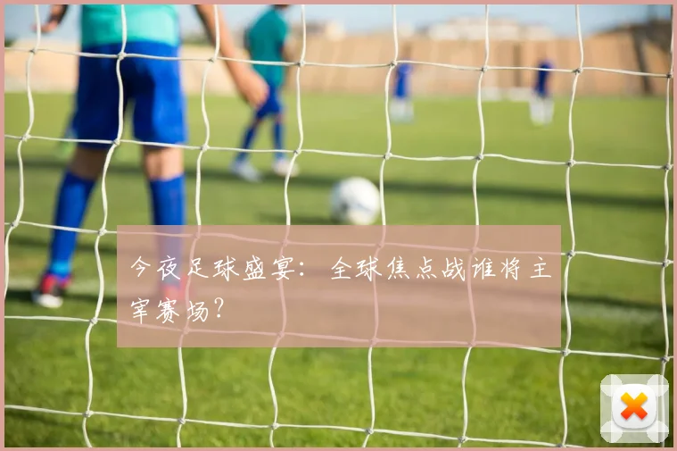 今夜足球盛宴:全球焦点战谁将主宰赛场?