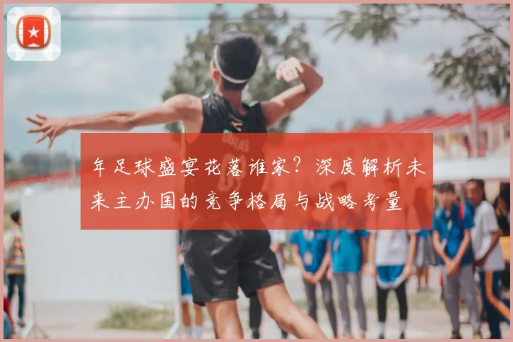 年足球盛宴花落谁家?深度解析未来主办国的竞争格局与战略考量