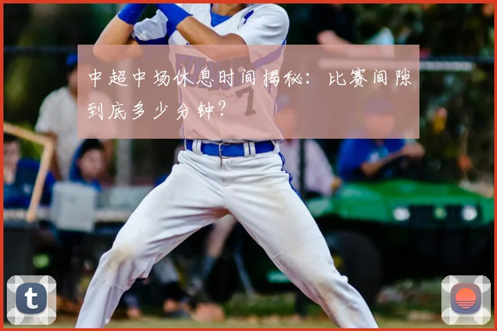 中超中场休息时间揭秘:比赛间隙到底多少分钟?