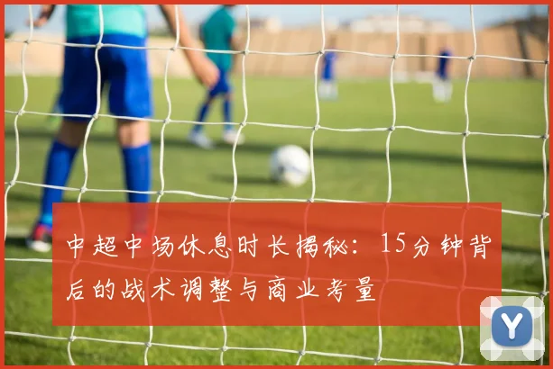 中超中场休息时长揭秘：15分钟背后的战术调整与商业考量