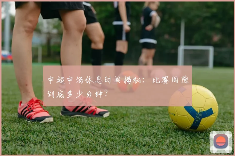 中超中场休息时间揭秘：比赛间隙到底多少分钟？
