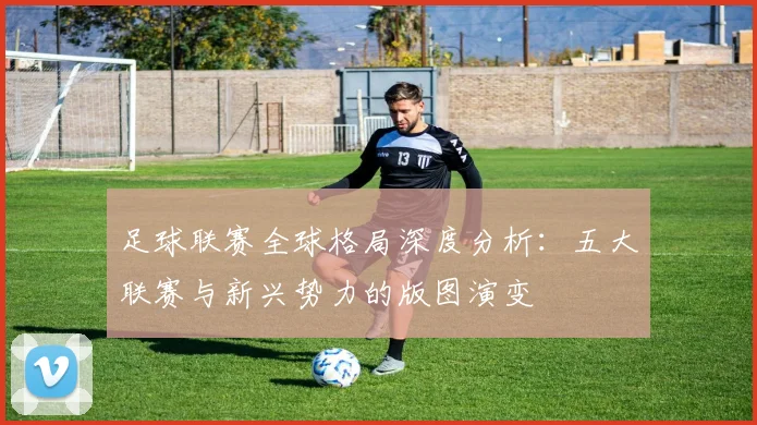 足球联赛全球格局深度分析:五大联赛与新兴势力的版图演变