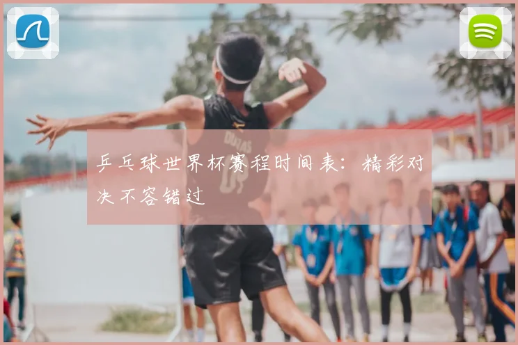 乒乓球世界杯赛程时间表:精彩对决不容错过