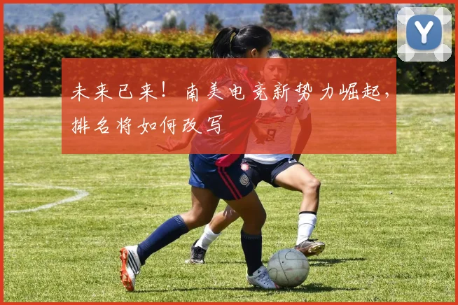 未来已来!南美电竞新势力崛起,排名将如何改写